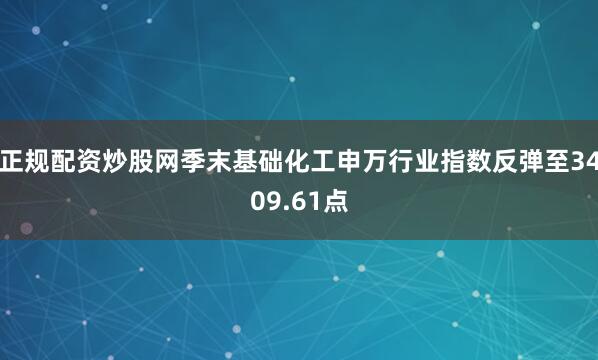 正规配资炒股网季末基础化工申万行业指数反弹至3409.61点