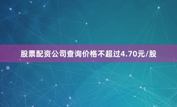 股票配资公司查询价格不超过4.70元/股