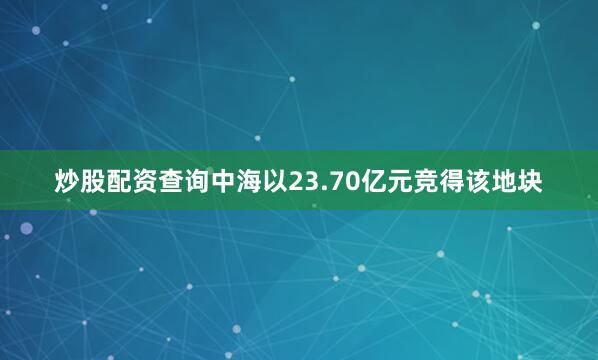 炒股配资查询中海以23.70亿元竞得该地块