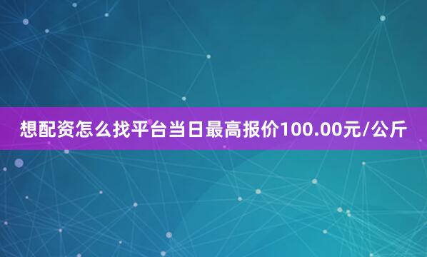 想配资怎么找平台当日最高报价100.00元/公斤