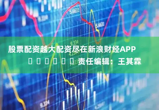股票配资越大配资尽在新浪财经APP            						责任编辑：王其霖