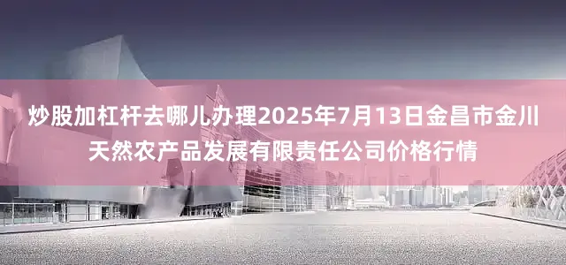 炒股加杠杆去哪儿办理2025年7月13日金昌市金川天然农产品发展有限责任公司价格行情