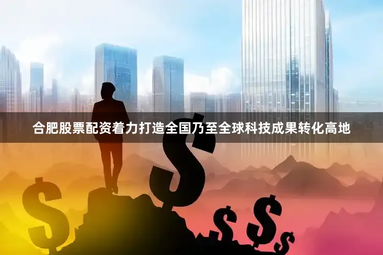 合肥股票配资着力打造全国乃至全球科技成果转化高地