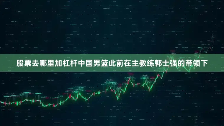 股票去哪里加杠杆中国男篮此前在主教练郭士强的带领下