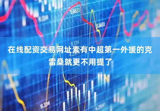 在线配资交易网址素有中超第一外援的克雷桑就更不用提了