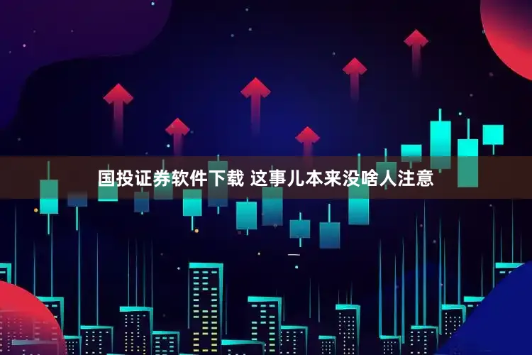 国投证券软件下载 这事儿本来没啥人注意