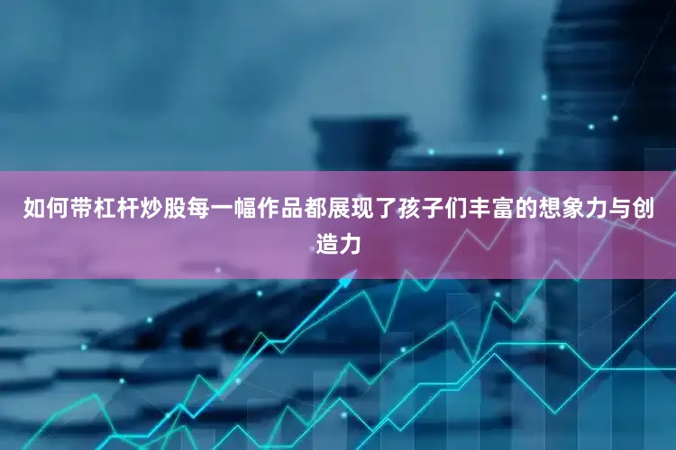 如何带杠杆炒股每一幅作品都展现了孩子们丰富的想象力与创造力