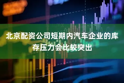 北京配资公司短期内汽车企业的库存压力会比较突出
