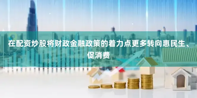 在配资炒股将财政金融政策的着力点更多转向惠民生、促消费