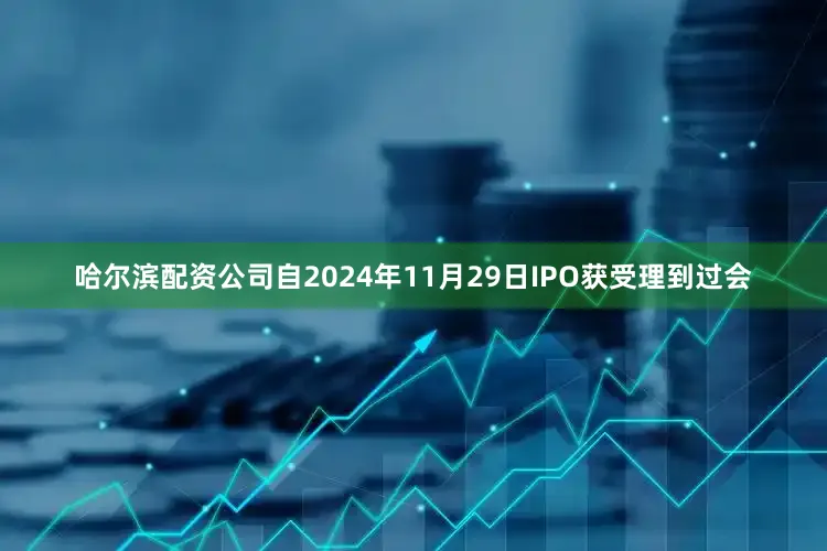 哈尔滨配资公司自2024年11月29日IPO获受理到过会