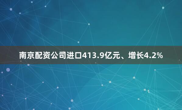 南京配资公司进口413.9亿元、增长4.2%