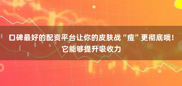 口碑最好的配资平台让你的皮肤战“痘”更彻底哦！它能够提升吸收力