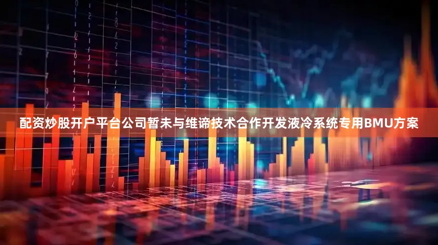 配资炒股开户平台公司暂未与维谛技术合作开发液冷系统专用BMU方案